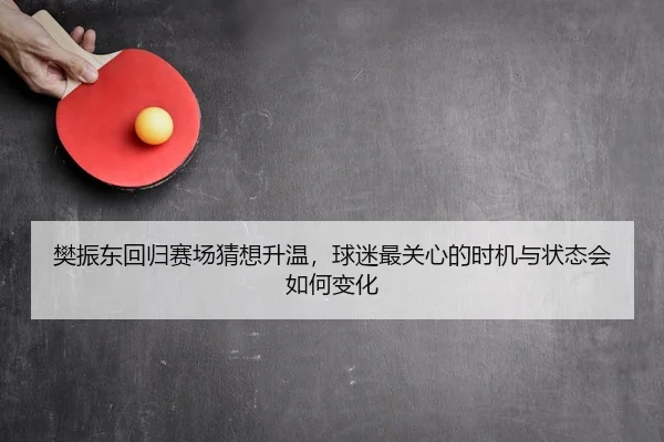 樊振东回归赛场猜想升温，球迷最关心的时机与状态会如何变化